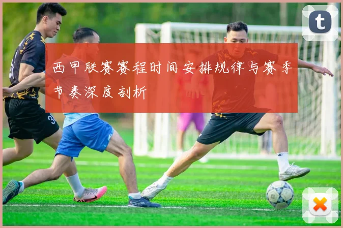 西甲联赛赛程时间安排规律与赛季节奏深度剖析