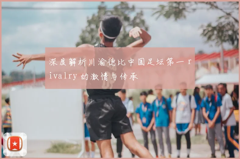 深度解析川渝德比中国足坛第一 rivalry 的激情与传承