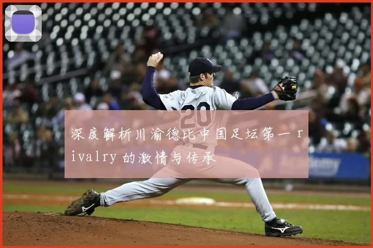 深度解析川渝德比中国足坛第一 rivalry 的激情与传承