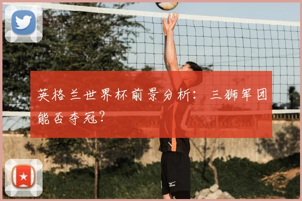 英格兰世界杯前景分析:三狮军团能否夺冠?